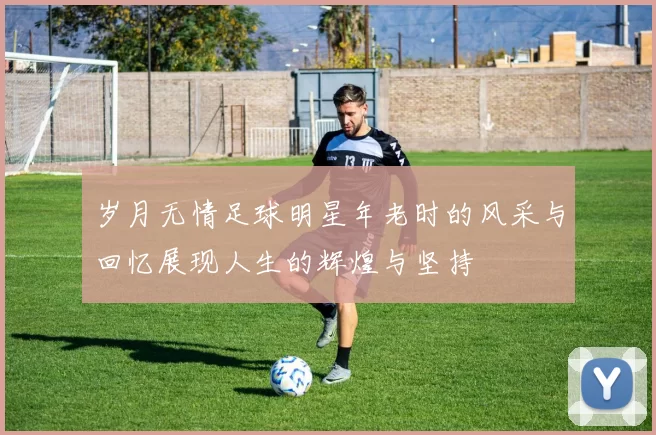 岁月无情足球明星年老时的风采与回忆展现人生的辉煌与坚持