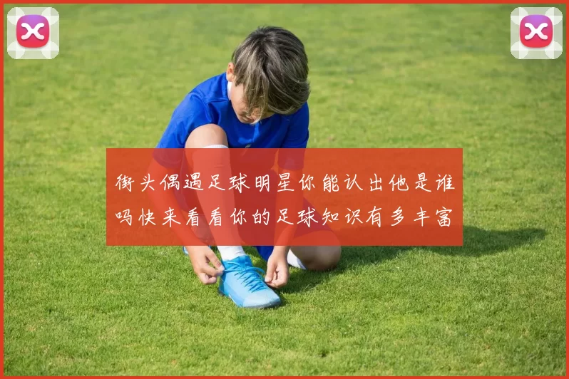 街头偶遇足球明星你能认出他是谁吗快来看看你的足球知识有多丰富