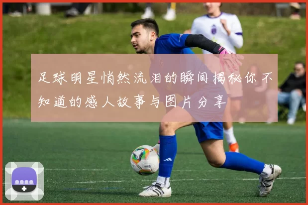 足球明星悄然流泪的瞬间揭秘你不知道的感人故事与图片分享