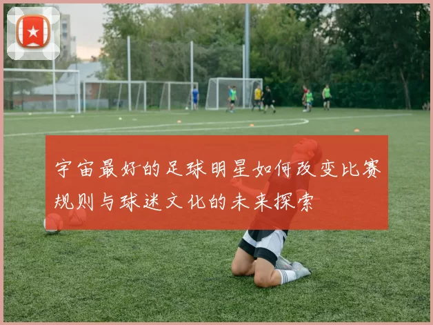 宇宙最好的足球明星如何改变比赛规则与球迷文化的未来探索