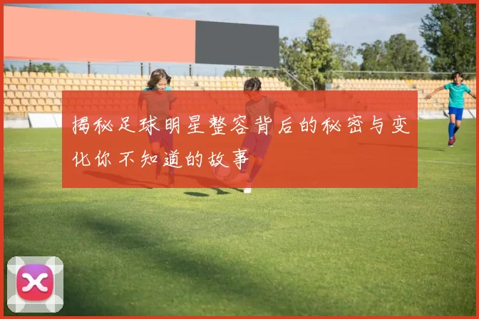 揭秘足球明星整容背后的秘密与变化你不知道的故事