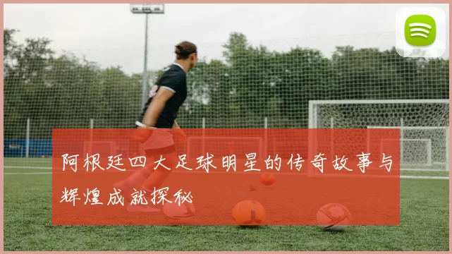 阿根廷四大足球明星的传奇故事与辉煌成就探秘